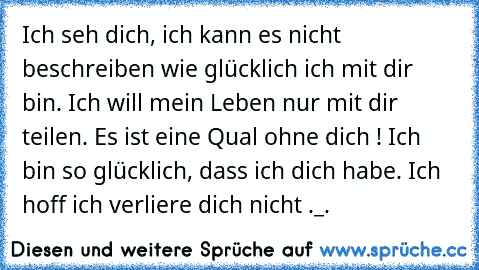 Ich seh dich, ich kann es nicht beschreiben wie glücklich ich mit dir bin. Ich will mein Leben nur mit dir teilen. Es ist eine Qual ohne dich ! Ich bin so glücklich, dass ich dich habe. Ich hoff ich verliere dich nicht ._.