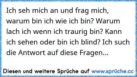 Ich seh mich an und frag mich, warum bin ich wie ich bin? Warum lach ich wenn ich traurig bin? Kann ich sehen oder bin ich blind? Ich such die Antwort auf diese Fragen...