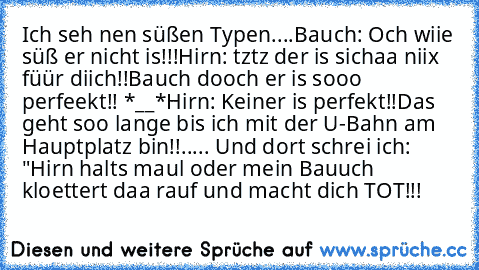 Ich seh nen süßen Typen....
Bauch: Och wiie süß er nicht is!!!
Hirn: tztz der is sichaa niix füür diich!!
Bauch dooch er is sooo perfeekt!! *__*
Hirn: Keiner is perfekt!!
Das geht soo lange bis ich mit der U-Bahn am Hauptplatz bin!!..... Und dort schrei ich: "Hirn halts maul oder mein Bauuch kloettert daa rauf und macht dich TOT!!!