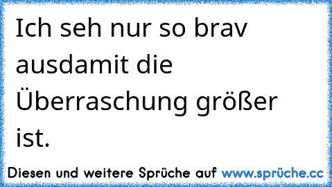 Ich seh nur so brav aus
damit die Überraschung größer ist.