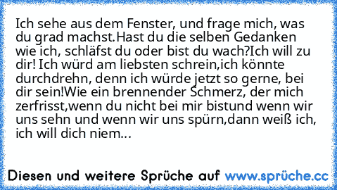 Ich sehe aus dem Fenster, und frage mich, was du grad machst.
Hast du die selben Gedanken wie ich, schläfst du oder bist du wach?
Ich will zu dir! Ich würd’ am liebsten schrein,
ich könnte durchdrehn, denn ich würde jetzt so gerne, bei dir sein!
Wie ein brennender Schmerz, der mich zerfrisst,
wenn du nicht bei mir bist
und wenn wir uns sehn und wenn wir uns spürn,
dann weiß ich, ich will dich n...