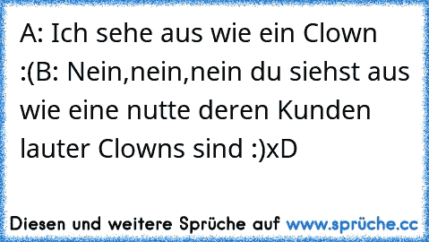 A: Ich sehe aus wie ein Clown :(
B: Nein,nein,nein du siehst aus wie eine nutte deren Kunden lauter Clowns sind :)
xD