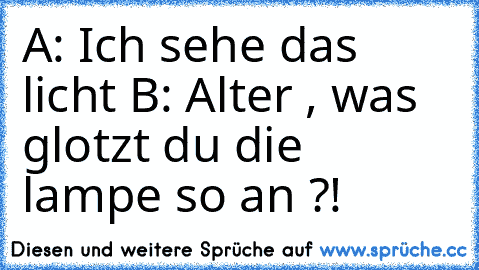 A: Ich sehe das licht 
B: Alter , was glotzt du die lampe so an ?!