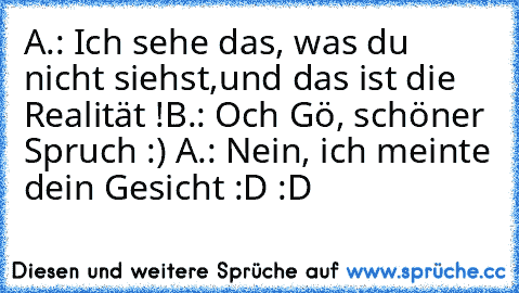 A.: Ich sehe das, was du nicht siehst,
und das ist die Realität !
B.: Och Gö, schöner Spruch :) ♥
A.: Nein, ich meinte dein Gesicht :D :D