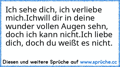 Ich sehe dich, ich verliebe mich.
Ichwill dir in deine wunder vollen Augen sehn, doch ich kann nicht.
Ich liebe dich, doch du weißt es nicht.