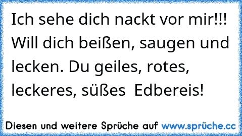 Ich sehe dich nackt vor mir!!! Will dich beißen, saugen und lecken. Du geiles, rotes, leckeres, süßes  Edbereis!