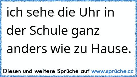 ich sehe die Uhr in der Schule ganz anders wie zu Hause.