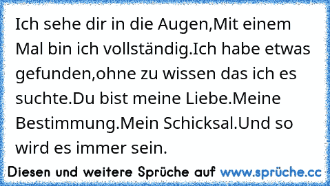 Ich sehe dir in die Augen,
Mit einem Mal bin ich vollständig.
Ich habe etwas gefunden,ohne zu wissen das ich es suchte.
Du bist meine Liebe.
Meine Bestimmung.
Mein Schicksal.
Und so wird es immer sein.
♥