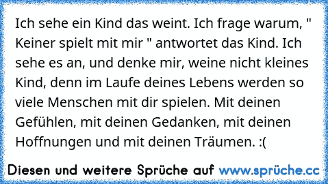 Ich sehe ein Kind das weint. Ich frage warum,
 " Keiner spielt mit mir " antwortet das Kind.
 Ich sehe es an, und denke mir, weine nicht kleines Kind, denn im Laufe deines Lebens werden so viele Menschen mit dir spielen. Mit deinen Gefühlen, mit deinen Gedanken, mit deinen Hoffnungen und mit deinen Träumen. :(