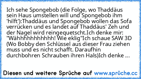 Ich sehe Spongebob (die Folge, wo Thaddäus sein Haus umstellen will und Spongebob ihm 'hilft'):
Thaddäus und Spongebob wollen das Sofa verrücken und es landet auf Thaddäus' Zeh und der Nagel wird reingequetscht.
Ich denke mir: "Wähhhhhhhhhhh! Wie eklig"
Ich schaue SAW 3D (Wo Bobby den Schlüssel aus dieser Frau ziehen muss und es nicht schafft. Daraufhin durchbohren Schrauben ihren Hals)
Ich den...