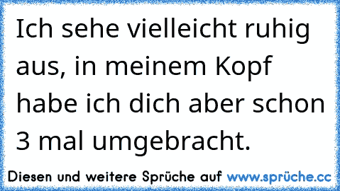 Ich sehe vielleicht ruhig aus, in meinem Kopf habe ich dich aber schon 3 mal umgebracht.