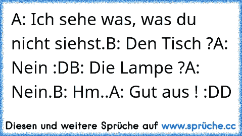 A: Ich sehe was, was du nicht siehst.
B: Den Tisch ?
A: Nein :D
B: Die Lampe ?
A: Nein.
B: Hm..
A: Gut aus ! :DD