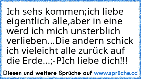 Ich sehs kommen;ich liebe eigentlich alle,aber in eine werd ich mich unsterblich verlieben...Die andern schick ich vieleicht alle zurück auf die Erde...;-P
Ich liebe dich!!!