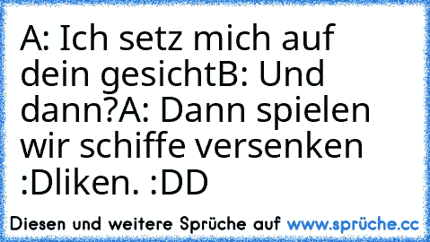 A: Ich setz mich auf dein gesicht
B: Und dann?
A: Dann spielen wir schiffe versenken :D
liken. :DD