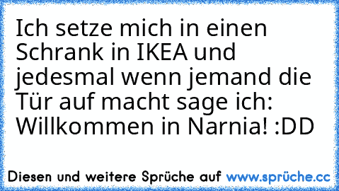 Ich setze mich in einen Schrank in IKEA und jedesmal wenn jemand die Tür auf macht sage ich: Willkommen in Narnia! :DD