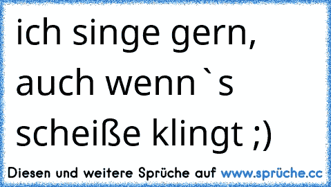 ich singe gern, auch wenn`s scheiße klingt ;)