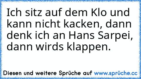 Ich sitz auf dem Klo und kann nicht kacken, dann denk ich an Hans Sarpei, dann wird´s klappen.