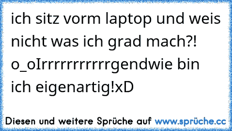 ich sitz vorm laptop und weis nicht was ich grad mach?! o_o
Irrrrrrrrrrrgendwie bin ich eigenartig!
xD