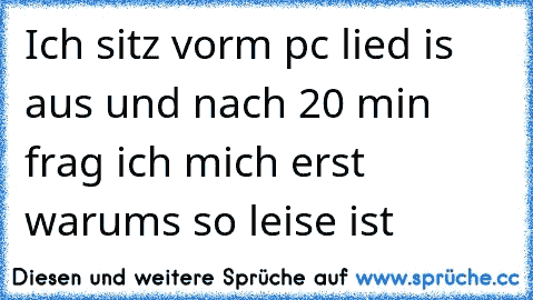 Ich sitz vorm pc lied is aus und nach 20 min frag ich mich erst warum´s so leise ist