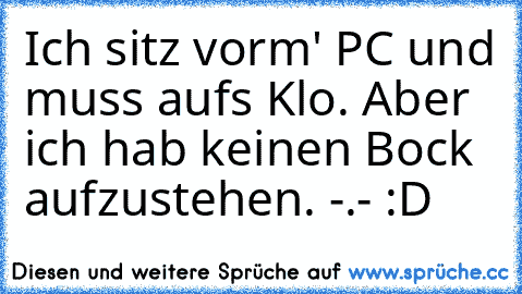 Ich sitz vorm' PC und muss aufs Klo. Aber ich hab keinen Bock aufzustehen. -.- :D