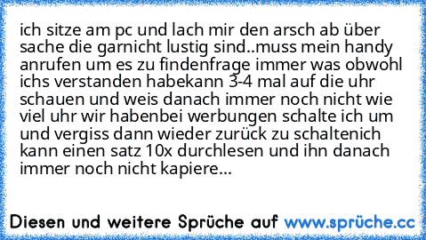 ich sitze am pc und lach mir den arsch ab über sache die garnicht lustig sind..
muss mein handy anrufen um es zu finden
frage immer was obwohl ich´s verstanden habe
kann 3-4 mal auf die uhr schauen und weis danach immer noch nicht wie viel uhr wir haben
bei werbungen schalte ich um und vergiss dann wieder zurück zu schalten
ich kann einen satz 10x durchlesen und ihn danach immer noch nicht kapi...