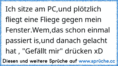 Ich sitze am PC,und plötzlich fliegt eine Fliege gegen mein Fenster.
Wem,das schon einmal passiert is,und danach gelacht hat , "Gefällt mir" drücken xD