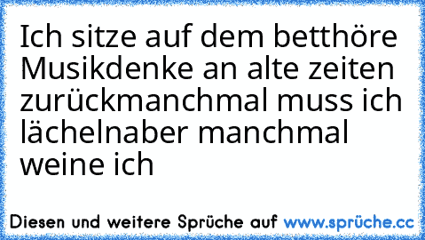 Ich sitze auf dem bett
höre Musik
denke an alte zeiten zurück
manchmal muss ich lächeln
aber manchmal weine ich