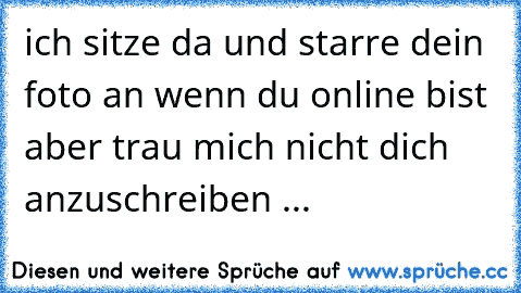 ich sitze da und starre dein foto an wenn du online bist aber trau mich nicht dich anzuschreiben ... 