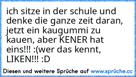 ich sitze in der schule und denke die ganze zeit daran, jetzt ein kaugummi zu kauen, aber KENER hat eins!!! :(
wer das kennt, LIKEN!!! :D