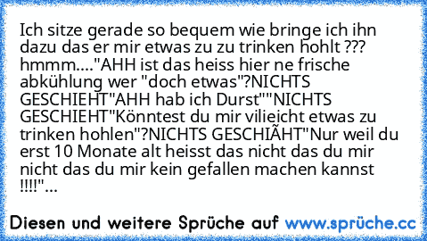 Ich sitze gerade so bequem wie bringe ich ihn dazu das er mir etwas zu zu trinken hohlt ???
 hmmm....
"AHH ist das heiss hier ne frische abkühlung wer "doch etwas"?
NICHTS GESCHIEHT
"AHH hab ich Durst""
NICHTS GESCHIEHT
"Könntest du mir vilieicht etwas zu trinken hohlen"?
NICHTS GESCHIËHT
"Nur weil du erst 10 Monate alt heisst das nicht das du mir nicht das du mir kein gefallen machen kannst !!...