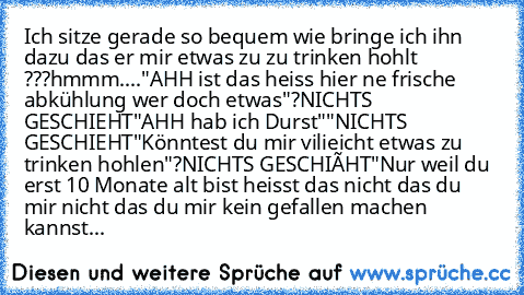 Ich sitze gerade so bequem wie bringe ich ihn dazu das er mir etwas zu zu trinken hohlt ???
hmmm....
"AHH ist das heiss hier ne frische abkühlung wer doch etwas"?
NICHTS GESCHIEHT
"AHH hab ich Durst""
NICHTS GESCHIEHT
"Könntest du mir vilieicht etwas zu trinken hohlen"?
NICHTS GESCHIËHT
"Nur weil du erst 10 Monate alt bist heisst das nicht das du mir nicht das du mir kein gefallen machen kannst...