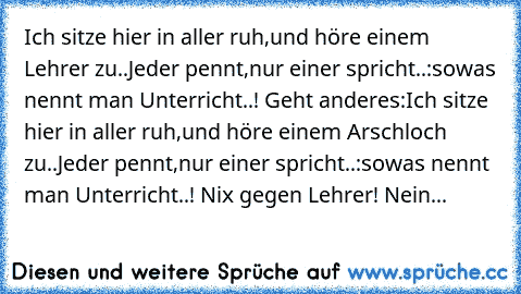 Ich sitze hier in aller ruh,
und höre einem Lehrer zu..
Jeder pennt,
nur einer spricht..:
sowas nennt man Unterricht..! 
Geht anderes:
Ich sitze hier in aller ruh,
und höre einem Arschloch zu..
Jeder pennt,
nur einer spricht..:
sowas nennt man Unterricht..! 
Nix gegen Lehrer! Nein...