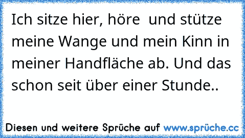 Ich sitze hier, höre ♫ und stütze meine Wange und mein Kinn in meiner Handfläche ab. Und das schon seit über einer Stunde..