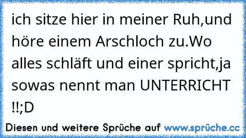 ich sitze hier in meiner Ruh,
und höre einem Arschloch zu.
Wo alles schläft und einer spricht,
ja sowas nennt man UNTERRICHT !!
;D