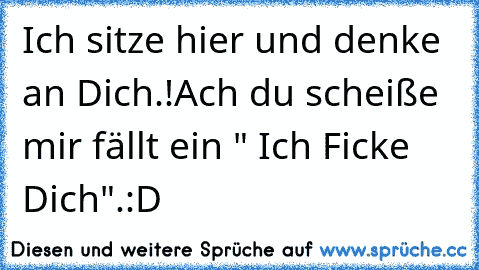 Ich sitze hier und denke an Dich.!
Ach du scheiße mir fällt ein " Ich Ficke Dich".:D