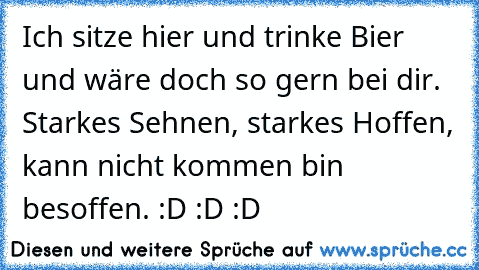 Ich sitze hier und trinke Bier und wäre doch so gern bei dir. Starkes Sehnen, starkes Hoffen, kann nicht kommen bin besoffen. :D :D :D