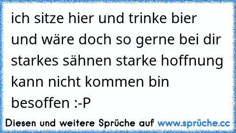 ich sitze hier und trinke bier und wäre doch so gerne bei dir starkes sähnen starke hoffnung kann nicht kommen bin besoffen :-P