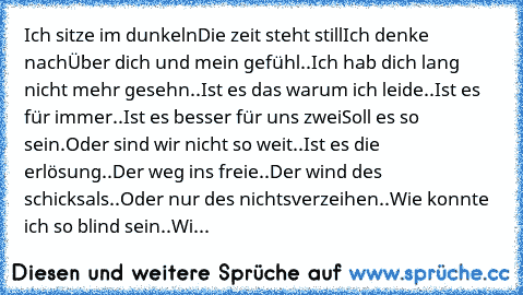 Ich sitze im dunkeln……
Die zeit steht still……
Ich denke nach……
Über dich und mein gefühl…..
Ich hab dich lang nicht mehr gesehn…..
Ist es das warum ich leide…..
Ist es für immer…..
Ist es besser für uns zwei……
Soll es so sein…….
Oder sind wir nicht so weit…..
Ist es die erlösung…..
Der weg ins freie…..
Der wind des schicksals…..
Oder nur des nichtsverzeihen…..
Wie konnte ich so blind sein…..
Wi...