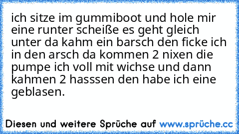 ich sitze im gummiboot und hole mir eine runter scheiße es geht gleich unter da kahm ein barsch den ficke ich in den arsch da kommen 2 nixen die pumpe ich voll mit wichse und dann kahmen 2 hasssen den habe ich eine geblasen.