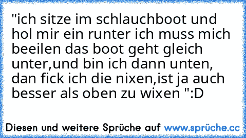 "ich sitze im schlauchboot und hol mir ein runter ich muss mich beeilen das boot geht gleich unter,
und bin ich dann unten, dan fick ich die nixen,
ist ja auch besser als oben zu wixen "
:D