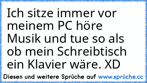 Ich sitze immer vor meinem PC höre Musik und tue so als ob mein Schreibtisch ein Klavier wäre. XD