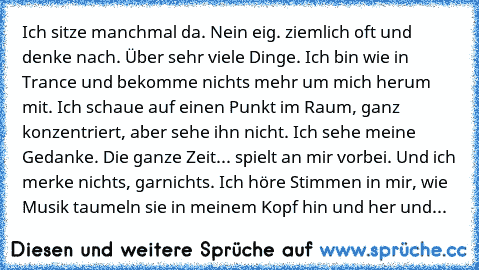 Ich sitze manchmal da. Nein eig. ziemlich oft und denke nach. Über sehr viele Dinge. Ich bin wie in Trance und bekomme nichts mehr um mich herum mit. Ich schaue auf einen Punkt im Raum, ganz konzentriert, aber sehe ihn nicht. Ich sehe meine Gedanke. Die ganze Zeit... spielt an mir vorbei. Und ich merke nichts, garnichts. Ich höre Stimmen in mir, wie Musik taumeln sie in meinem Kopf hin und her ...