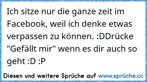 Ich sitze nur die ganze zeit im Facebook, weil ich denke etwas verpassen zu können. :D
Drücke "Gefällt mir" wenn es dir auch so geht :D :P