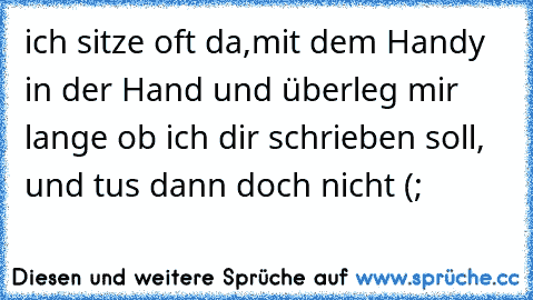 ich sitze oft da,mit dem Handy in der Hand und überleg mir lange ob ich dir schrieben soll,  und tus dann doch nicht (;