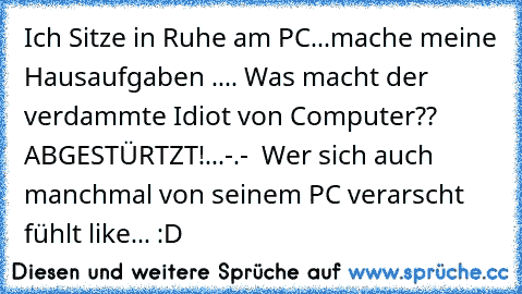 Ich Sitze in Ruhe am PC...mache meine Hausaufgaben .... Was macht der verdammte Idiot von Computer?? ABGESTÜRTZT!...-.-
  Wer sich auch manchmal von seinem PC verarscht fühlt like... :D