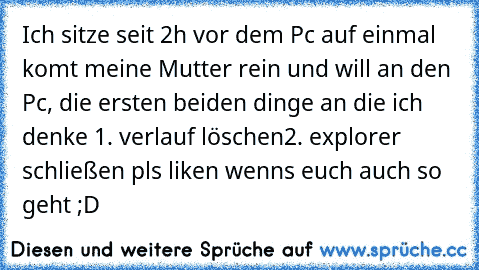 Ich sitze seit 2h vor dem Pc auf einmal komt meine Mutter rein und will an den Pc, die ersten beiden dinge an die ich denke 
1. verlauf löschen
2. explorer schließen 
pls liken wenns euch auch so geht ;D