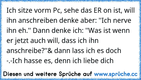 Ich sitze vorm Pc, sehe das ER on ist, will ihn anschreiben denke aber: ''Ich nerve ihn eh.'' Dann denke ich: ''Was ist wenn er jetzt auch will, dass ich ihn anschreibe?''
& dann lass ich es doch -.-
Ich hasse es, denn ich liebe dich ♥