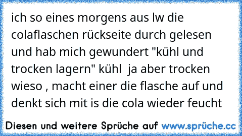 ich so eines morgens aus lw die colaflaschen rückseite durch gelesen und hab mich gewundert "kühl und trocken lagern" kühl  ja aber trocken wieso , macht einer die flasche auf und denkt sich mit is die cola wieder feucht