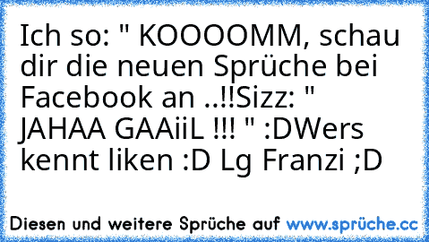 Ich so: " KOOOOMM, schau dir die neuen Sprüche bei Facebook an ..!!
Sizz: " JAHAA GAAiiL !!! " :D
Wer´s kennt liken :D 
Lg Franzi ;D ♥