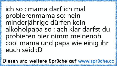 ich so : mama darf ich mal probieren
mama so: nein minderjährige dürfen kein alkohol
papa so : ach klar darfst du probieren hier nimm meinen
oh cool mama und papa wie einig ihr euch seid :D